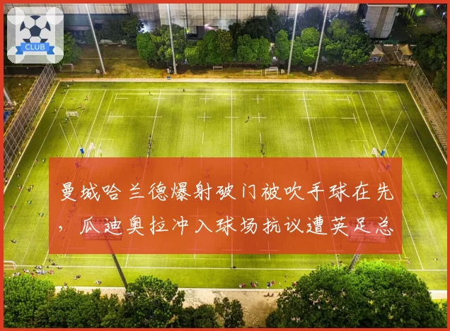 曼城哈兰德爆射破门被吹手球在先,瓜迪奥拉冲入球场抗议遭英足总调查