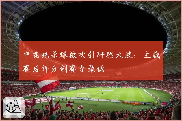 申花绝杀球被吹引轩然大波,主裁赛后评分创赛季最低