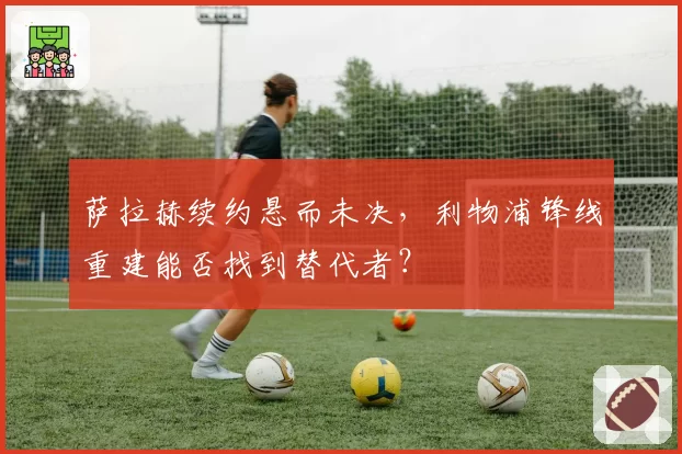 萨拉赫续约悬而未决，利物浦锋线重建能否找到替代者？