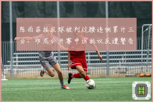 陈雨菲接发球被判过腰违例累计三分，印尼公开赛申诉抗议反遭警告