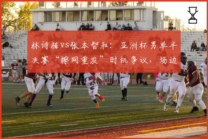 林诗栋vs张本智和：亚洲杯男单半决赛“擦网重发”时机争议，场边技术官员暂停长达三分钟