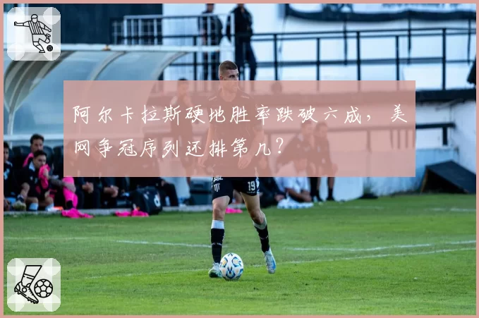 阿尔卡拉斯硬地胜率跌破六成，美网争冠序列还排第几？
