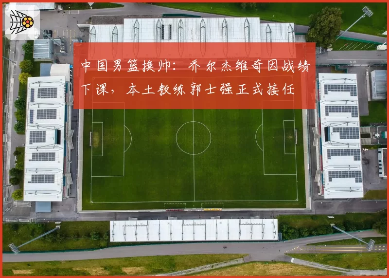 中国男篮换帅：乔尔杰维奇因战绩下课，本土教练郭士强正式接任