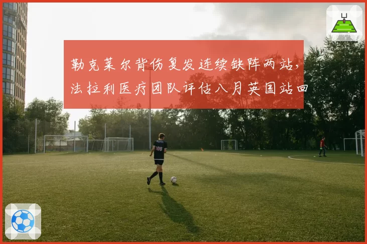 勒克莱尔背伤复发连续缺阵两站，法拉利医疗团队评估八月英国站回归？