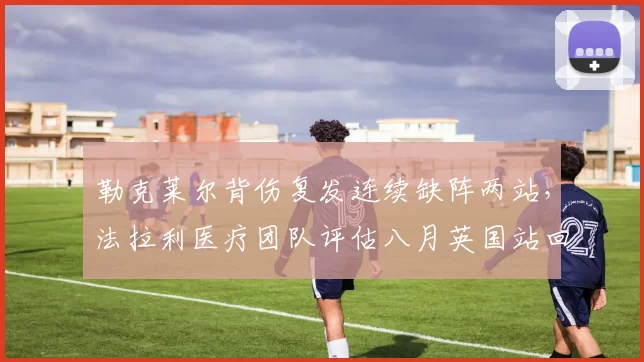 勒克莱尔背伤复发连续缺阵两站，法拉利医疗团队评估八月英国站回归？