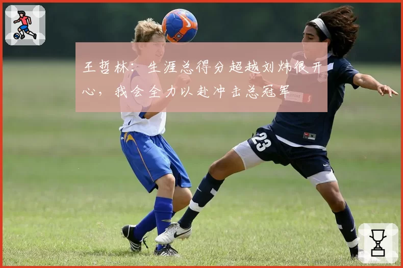 王哲林：生涯总得分超越刘炜很开心，我会全力以赴冲击总冠军