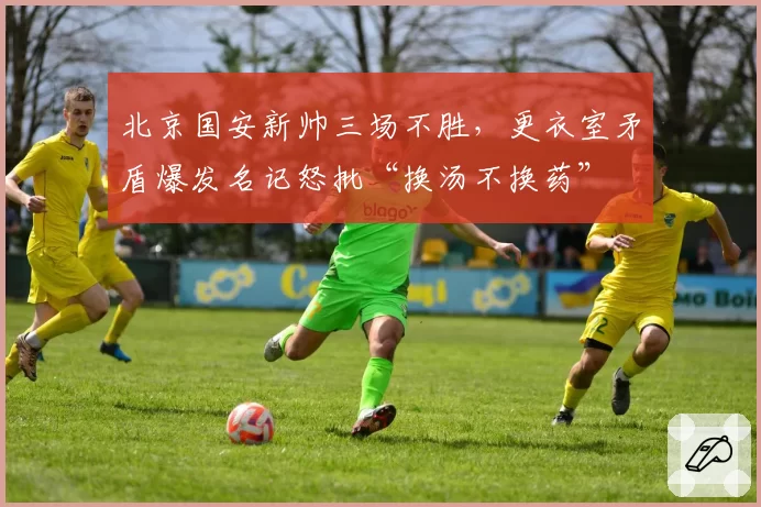 北京国安新帅三场不胜，更衣室矛盾爆发名记怒批“换汤不换药”