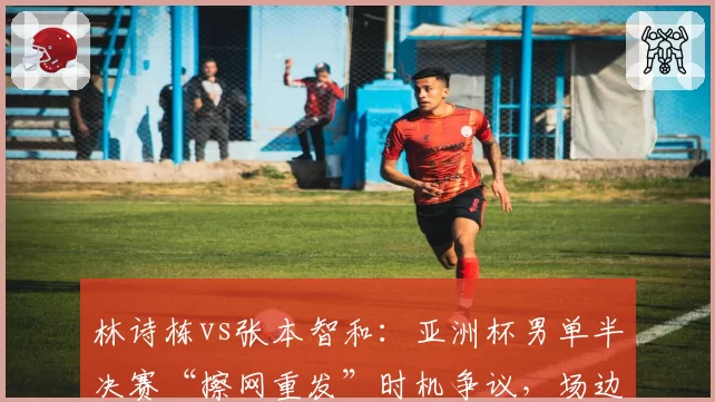 林诗栋vs张本智和：亚洲杯男单半决赛“擦网重发”时机争议，场边技术官员暂停长达三分钟