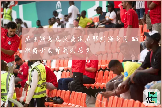 尼克斯考虑交易富尼耶到期合同 瞄准爵士前锋奥利尼克