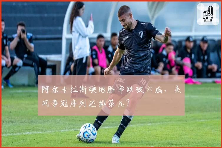 阿尔卡拉斯硬地胜率跌破六成，美网争冠序列还排第几？