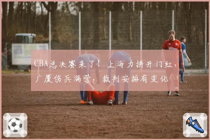 CBA总决赛来了！上海力拼开门红，广厦伤兵满营，裁判安排有变化