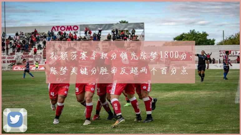 孙颖莎赛季积分领先陈梦1800分，陈梦关键分胜率反超两个百分点
