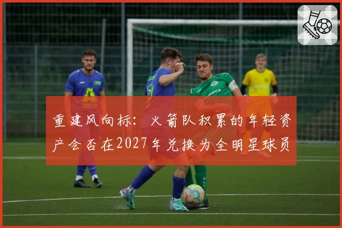 重建风向标：火箭队积累的年轻资产会否在2027年兑换为全明星球员？