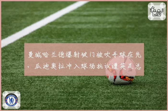 曼城哈兰德爆射破门被吹手球在先,瓜迪奥拉冲入球场抗议遭英足总调查