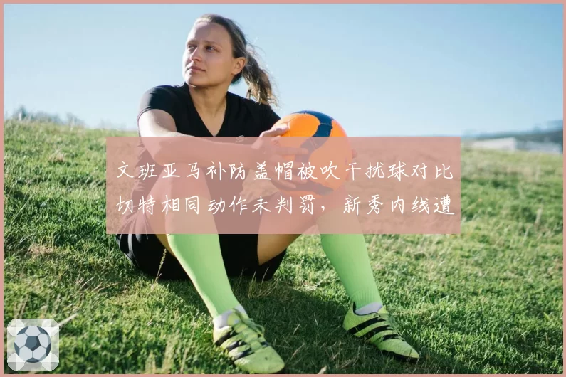 文班亚马补防盖帽被吹干扰球对比切特相同动作未判罚，新秀内线遭遇双重标准