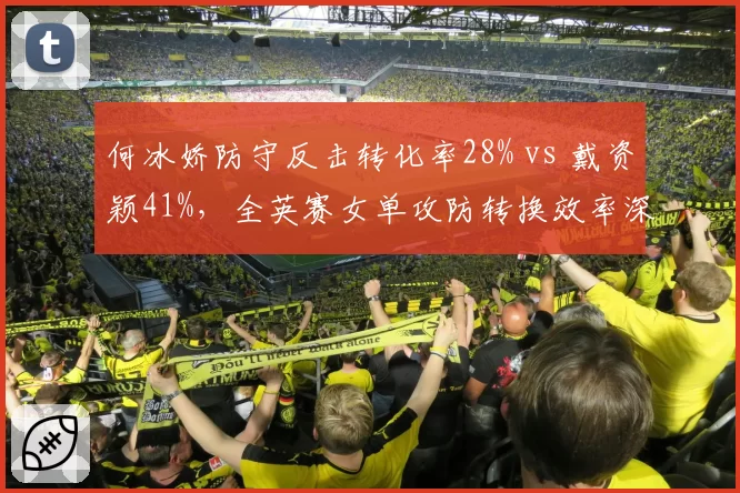 何冰娇防守反击转化率28% vs 戴资颖41%，全英赛女单攻防转换效率深度剖析