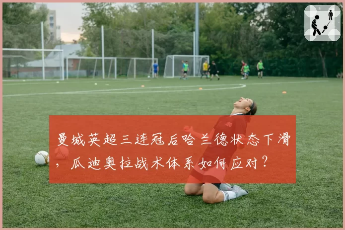 曼城英超三连冠后哈兰德状态下滑，瓜迪奥拉战术体系如何应对？