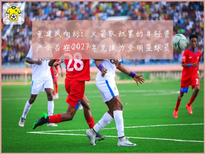 重建风向标：火箭队积累的年轻资产会否在2027年兑换为全明星球员？