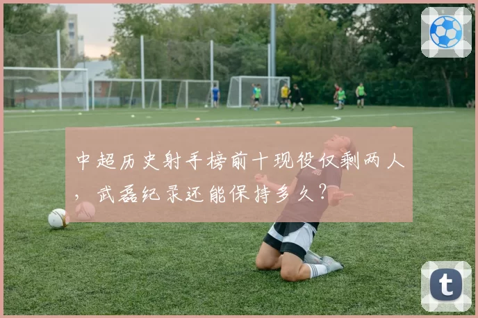 中超历史射手榜前十现役仅剩两人，武磊纪录还能保持多久？