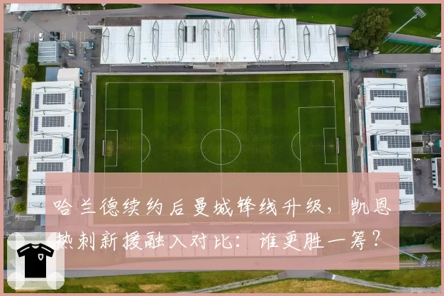 哈兰德续约后曼城锋线升级，凯恩热刺新援融入对比：谁更胜一筹？