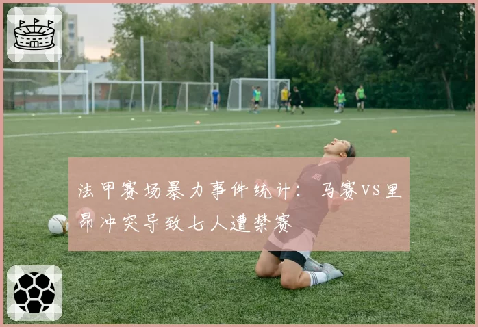 法甲赛场暴力事件统计：马赛vs里昂冲突导致七人遭禁赛