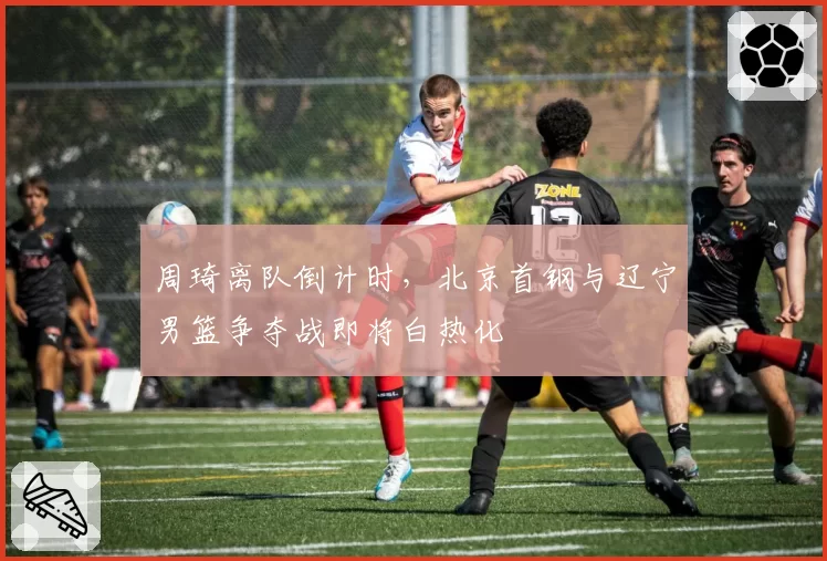 周琦离队倒计时，北京首钢与辽宁男篮争夺战即将白热化