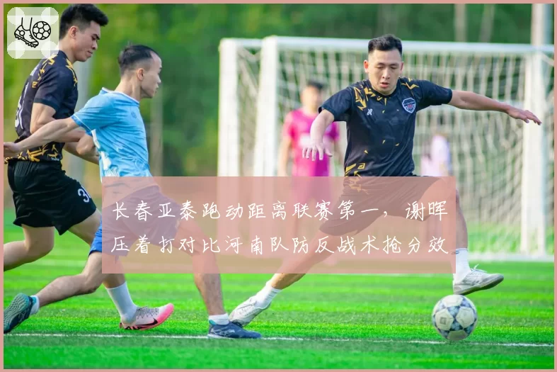 长春亚泰跑动距离联赛第一，谢晖压着打对比河南队防反战术抢分效率完败