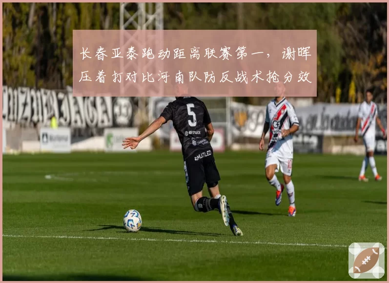 长春亚泰跑动距离联赛第一，谢晖压着打对比河南队防反战术抢分效率完败