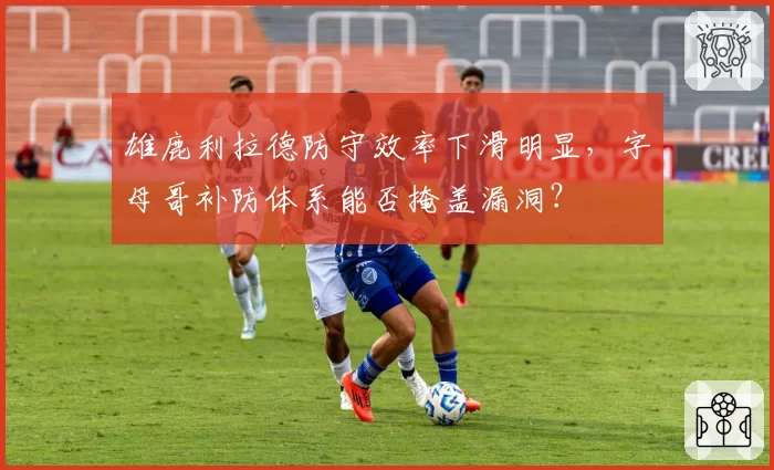 雄鹿利拉德防守效率下滑明显，字母哥补防体系能否掩盖漏洞？