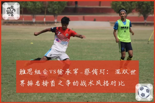 雅思组合vs徐承宰_蔡侑玎：混双世界排名榜首之争的战术风格对比