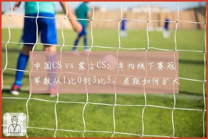 中国CS vs 蒙古CS：年均线下赛冠军数从1比0到3比5，差距如何扩大