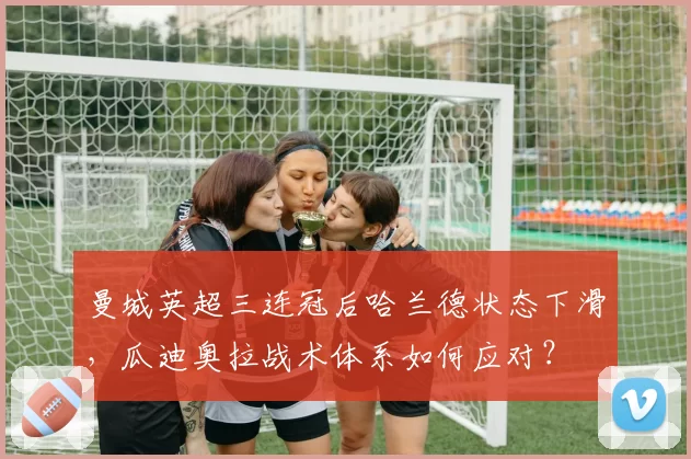 曼城英超三连冠后哈兰德状态下滑，瓜迪奥拉战术体系如何应对？