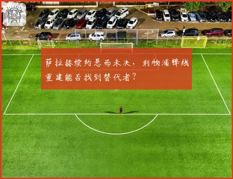 萨拉赫续约悬而未决,利物浦锋线重建能否找到替代者?