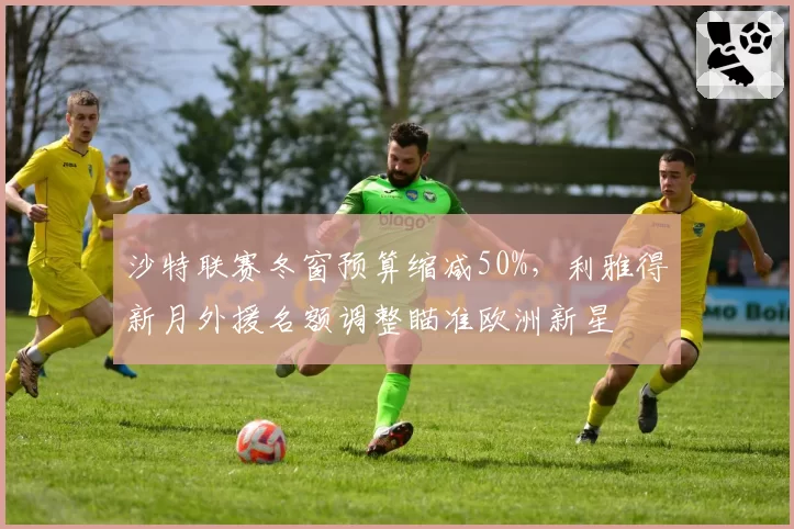 沙特联赛冬窗预算缩减50%，利雅得新月外援名额调整瞄准欧洲新星