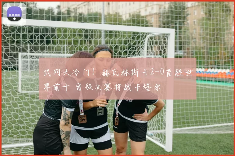 武网大冷门！赫瓦林斯卡2-0首胜世界前十 晋级决赛将战卡塔尔