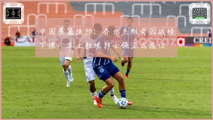 中国男篮换帅：乔尔杰维奇因战绩下课，本土教练郭士强正式接任