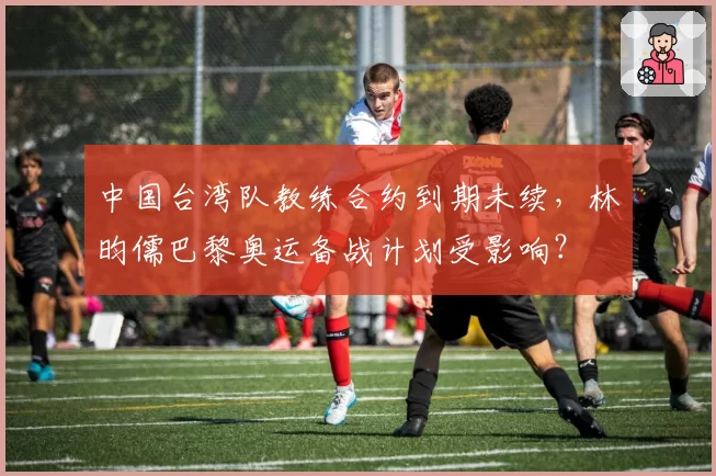 中国台湾队教练合约到期未续，林昀儒巴黎奥运备战计划受影响？