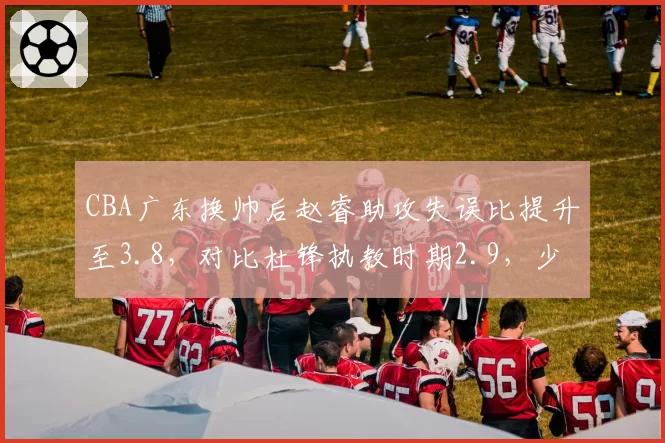 CBA广东换帅后赵睿助攻失误比提升至3.8，对比杜锋执教时期2.9，少帅带队风格与老帅差异立现？