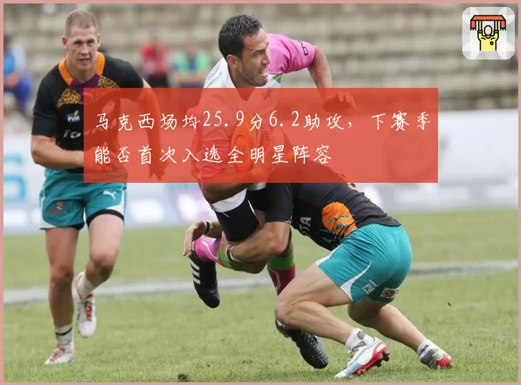 马克西场均25.9分6.2助攻，下赛季能否首次入选全明星阵容