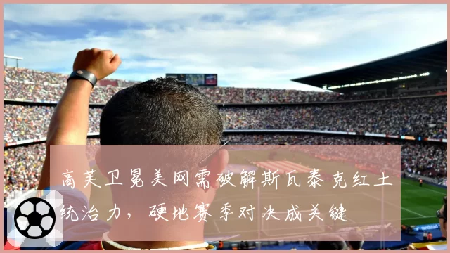 高芙卫冕美网需破解斯瓦泰克红土统治力，硬地赛季对决成关键