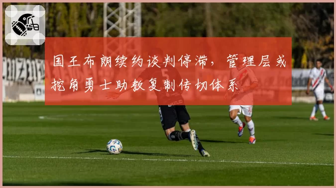 国王布朗续约谈判停滞,管理层或挖角勇士助教复制传切体系