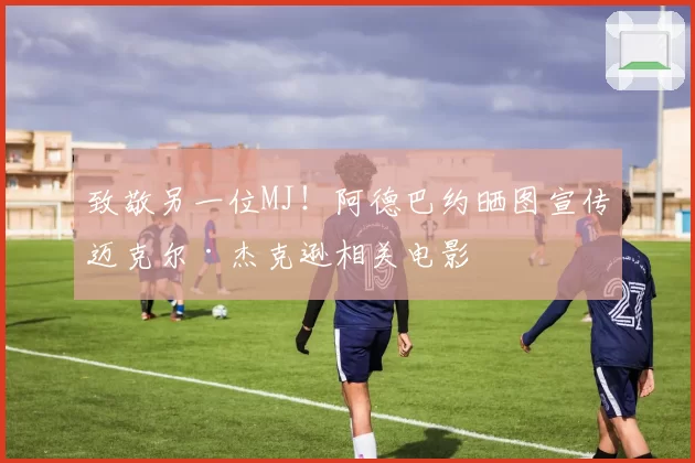 致敬另一位MJ！阿德巴约晒图宣传迈克尔·杰克逊相关电影