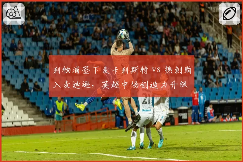 利物浦签下麦卡利斯特 vs 热刺购入麦迪逊，英超中场创造力升级