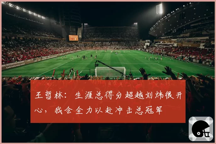 王哲林：生涯总得分超越刘炜很开心，我会全力以赴冲击总冠军