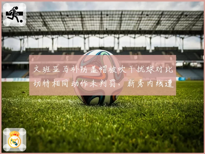 文班亚马补防盖帽被吹干扰球对比切特相同动作未判罚，新秀内线遭遇双重标准
