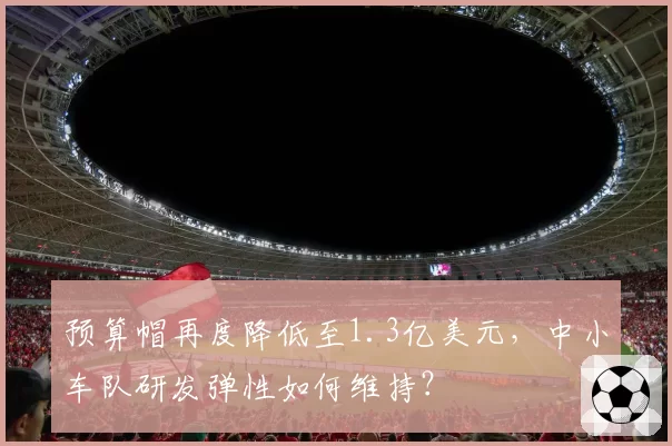 预算帽再度降低至1.3亿美元，中小车队研发弹性如何维持？
