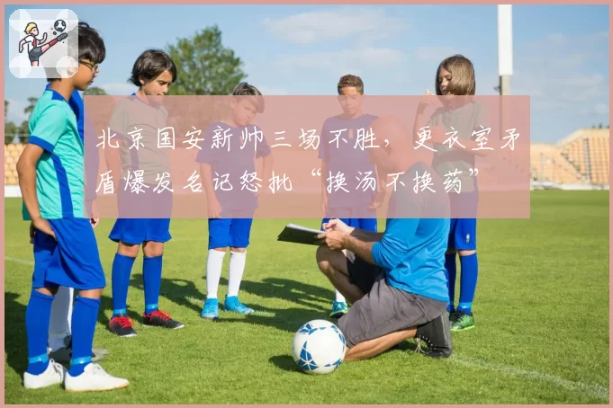 北京国安新帅三场不胜，更衣室矛盾爆发名记怒批“换汤不换药”