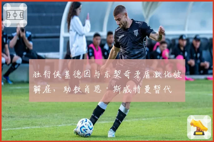 独行侠基德因与东契奇矛盾激化被解雇，助教肖恩·斯威特曼暂代