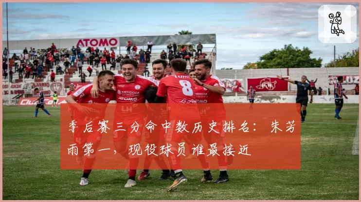 季后赛三分命中数历史排名：朱芳雨第一，现役球员谁最接近