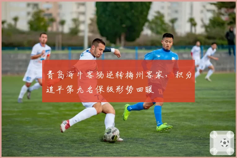 青岛海牛客场逆转梅州客家，积分追平第九名保级形势回暖
